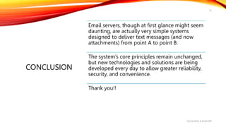 12
CONCLUSION
10/25/2022 9:30:44 PM
Email servers, though at first glance might seem
daunting, are actually very simple systems
designed to deliver text messages (and now
attachments) from point A to point B.
The system’s core principles remain unchanged,
but new technologies and solutions are being
developed every day to allow greater reliability,
security, and convenience.
Thank you!!
 