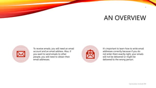 AN OVERVIEW
To receive emails, you will need an email
account and an email address. Also, if
you want to send emails to other
people, you will need to obtain their
email addresses.
It's important to learn how to write email
addresses correctly because if you do
not enter them exactly right, your emails
will not be delivered or might be
delivered to the wrong person.
10/25/2022 9:30:44 PM
4
 