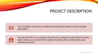 PROJECT DESCRIPTION
At its simplest, a mail server collects and distributes emails to their intended
destination.
You can think of it as a computer that acts as an electronic post office for email,
which allows you to control the transfer of emails within a network through
different protocols.
10/25/2022 9:30:44 PM
5
 