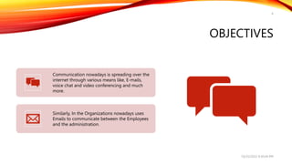 OBJECTIVES
6
Communication nowadays is spreading over the
internet through various means like, E-mails,
voice chat and video conferencing and much
more.
Similarly, In the Organizations nowadays uses
Emails to communicate between the Employees
and the administration.
10/25/2022 9:30:44 PM
 