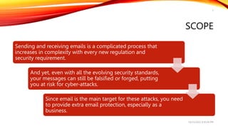 SCOPE
Sending and receiving emails is a complicated process that
increases in complexity with every new regulation and
security requirement.
And yet, even with all the evolving security standards,
your messages can still be falsified or forged, putting
you at risk for cyber-attacks.
Since email is the main target for these attacks, you need
to provide extra email protection, especially as a
business.
10/25/2022 9:30:44 PM
7
 