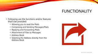 FUNCTIONALITY
8
• Following are the functions and/or features
that’ll be provided:
• Allowing you to read the Mails
• Composing and Sending Messages/Mails
• Replying and Forwarding Mails
• Attachment of Files to Messages
• Address Book
• Selecting the Address directly from the
Address Book
10/25/2022 9:30:44 PM
 