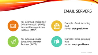 EMAIL SERVERS
9
10/25/2022 9:30:44 PM
For incoming emails: Post
Office Protocol 3 (POP3),
Internet Message Access
Protocol (IMAP)
Example : Gmail incoming
mail
server: pop.gmail.com
For outgoing emails:
Simple Mail Transfer
Protocol (SMTP)
Example : Gmail outgoing
mail
server: smtp.gmail.com
 