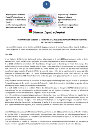 1
République du Burundi
Conseil National pour la
Défense de la Démocratie
Email :
cnddkomera@gmail.com
www.cndd-burundi.com
Republika y’Uburundi
Inama y’Igihugu
Igwanira Demokarasi
Email :
cnddkomera@gmail.com
Tél. : 257 7947984
Démocratie, Dignité, et Prospérité
DECLARATION DU CNDD SUR LA FERMETURE ET LE RENVOI DES REPRESENTANTS DES ETUDIANTS
DE L'UNIVERSITE DU BURUNDI
Le parti CNDD indigné par la décision unilatérale du gouvernement de fermer l'université du Burundi du 14 au 24
mars 2014 et par le renvoi des représentants des étudiants pour une période deux ans, déclare ce qui suit:
I. Les faits
1. Les étudiants de l'Université du Burundi sont en grève depuis le 12 mars 2014 pour protester contre le décret
présidentiel N° 100/07 du 14/01/2014 qui prévoit la suppression progressive de la bourse des étudiants.
2. Le CNDD est informé, comme tout autre Burundais ou étranger vivant au Burundi que la vie est dure, puisque tous
les indicateurs socio économiques du pays sont au rouge. Tenez : La croissance économique est au ralenti avoisinant
4.5%, alors que le pays qui sort immédiatement du conflit devrait avoir au moins 7% de croissance économique
annuellement pour décoller. D’après le PNUD, la pauvreté frappe 67% de la population, et le revenu par tête
d’habitant ne dépasse guère 240 $ US. L'Indice de Développement Humain IDH est de l'ordre de 0,355. Le Global
Hunger Index d’octobre 2013 classe le Burundi à la tête des pays où la population souffre le plus de faim dans le
monde .
3. Le parti CNDD est conscient que les conditions de vie de la population se dégradent de jour en jour, ce qui explique
l’incapacité des parents des familles démunies de financer les études de leurs enfants si cette bourse, qui, par ailleurs,
est une partie de nos impôts, est suspendue ou supprimée.
4. Le parti CNDD, membre de la coalition, Alliance des Démocrates pour le Changement (ADC-Ikibiri) constate avec
indignation qu’ au lieu de résoudre les problèmes soulevés par les étudiants, le pouvoir, à travers le Ministre de
l’Enseignement Supérieur Joseph Butore, s'ingénie à diviser les étudiants.
5. En effet, certains membres de la Ligue des Jeunes Imbonerakure (que nous félicitons d’ailleurs) ont reçu l’ordre de
suivre le chemin tracé par le Gouvernement, mais ont refusé. Voulant à tout prix, contre vents et marées, aboutir à la
suppression de la bourse, le régime vient de franchir le Rubicon par la désignation illégale d'un certain Paterne
Nahimana de la faculté d'agronomie, 1er ingéniorat à la tête de la représentation des étudiants en remplacement de
leurs représentants élus et légitimes , mais exclus injustement de l'université pour une période de deux ans.
6. Le CNDD apprend aussi que le Ministère de l’Intérieur, à travers le zèle d’Edouard Nduwimana, le Ministre initiateur
des lois liberticides et saboteur de l’unité dans les partis politiques, vient d'instruire ses subordonnées de la police et
de l'administration de procéder à l’arrestation des étudiants sur leurs collines d’origine si une fois on les voit en
compagnie de deux ou trois personnes.
7. Le parti CNDD est au courant de l'agression et l'intimidation de certains étudiants Imbonerakure par les agents de
sécurité pour leur opposition affichée contre l'ordonnance ministérielle de suspension de la bourse d'études.
 