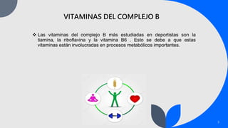 3
VITAMINAS DEL COMPLEJO B
 Las vitaminas del complejo B más estudiadas en deportistas son la
tiamina, la riboflavina y la vitamina B6 . Esto se debe a que estas
vitaminas están involucradas en procesos metabólicos importantes.
 
