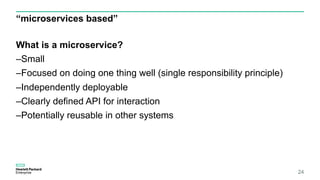 “microservices based”
What is a microservice?
–Small
–Focused on doing one thing well (single responsibility principle)
–Independently deployable
–Clearly defined API for interaction
–Potentially reusable in other systems
24
 