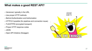 What makes a good REST API?
– Versioned, typically in the URL
– Use proper HTTP methods
– Behind Authentication and Authorization
– HTTP/2 if possible (for pipelines and connection reuse)
– TLS/HTTPS (encrypted transport)
– Proper HTTP response codes
– JSON
– Open API Initiative (Swagger)
27
 