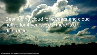 3By Swaminathan https://www.flickr.com/photos/araswami/2284451064/
Been doing cloud for 6 years and cloud
native for 4 years. Yes, there is a
difference
 