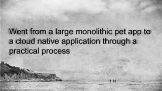 4By Ted Silveira https://www.flickr.com/photos/cafebongo/14062452417/
Went from a large monolithic pet app to
a cloud native application through a
practical process
 