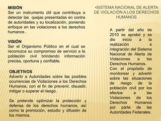 •SISTEMA NACIONAL DE ALERTA
DE VIOLACIÓN A LOS DERECHOS
HUMANOS
A partir del año de
2010 se aprobó y se
dio inicio a la
realización e
integración del Sistema
Nacional de Alerta de
Violaciones a los
Derechos Humanos.
Con el propósito de
monitorear y advertir
sobre las situaciones
de riesgo de la
población civil por los
efectos a las
Violaciones de los
Derechos Humanos
por parte de las
Autoridades Federales.
MISIÓN
Ser un instrumento útil que contribuya a
detectar las quejas presentadas en contra
de autoridades y su localización, poniendo
enfoque en las violaciones a los derechos
humanos .
VISIÓN
Ser el Organismo Público en el cual se
reconozca su compromiso de servicio a la
población civil brindando información
precisa, oportuna y confiable.
OBJETIVOS
Advertir a Autoridades sobre las posibles
ocurrencias de Violaciones a los Derechos
Humanos, con el fin de prevenir, disuadir,
mitigar o superar el riesgo.
Se pretende optimizar la protección y
defensa de los derechos humanos, así
como la promoción, estudio y difusión de
los mismos.
 