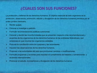 ¿CUALES SON SUS FUNCIONES?
La protección y defensa de los derechos humanos. El objetivo esencial de este organismo es la
protección, observancia, promoción, estudio y divulgación de los derechos humanos previstos por el
orden jurídico mexicano.
   Recibir quejas.
   Conocer e investigar a petición.
   Formular recomendaciones publicas autónomas.
   Conocer y decidir las inconformidades que se presenten respecto a las recomendaciones y
    acuerdos de los organismos de los derechos humanos de las entidades federativas y por
    omisiones en que incurran los organismos estatales.
   Procurar la conciliación entre los quejosos y las autoridades.
   Impulsar las observaciones de los derechos humanos.
   Proponer a las autoridades del país que promuevan cambios o modificaciones.
   Formular programas y acciones para impulsar el cumplimiento de tratados y convenciones y
    acuerdos internacionales
   Promover el estudio, la enseñanza y divulgación de los derechos humanos.
 