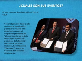 ¿CUALES SON SUS EVENTOS?
Firman convenio de colaboración el TSJ y la
CNDH



  Con el objetivo de llevar a cabo
  acciones de capacitación y
  promover el respeto a los
  derechos humanos, el
  magistrado presidente del
  Tribunal Superior de Justicia,
  David López Muñoz, y el
  presidente de la Comisión
  Nacional de Derechos
  Humanos, Raúl Plascencia
  Villanueva, firmaron un
  Convenio de General de
  Colaboración.
 
