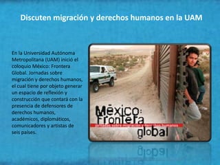 Discuten migración y derechos humanos en la UAM



En la Universidad Autónoma
Metropolitana (UAM) inició el
coloquio México: Frontera
Global. Jornadas sobre
migración y derechos humanos,
el cual tiene por objeto generar
un espacio de reflexión y
construcción que contará con la
presencia de defensores de
derechos humanos,
académicos, diplomáticos,
comunicadores y artistas de
seis países.
 