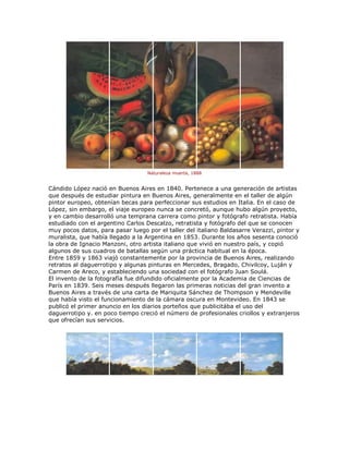 Naturaleza muerta, 1888
Cándido López nació en Buenos Aires en 1840. Pertenece a una generación de artistas
que después de estudiar pintura en Buenos Aires, generalmente en el taller de algún
pintor europeo, obtenían becas para perfeccionar sus estudios en Italia. En el caso de
López, sin embargo, el viaje europeo nunca se concretó, aunque hubo algún proyecto,
y en cambio desarrolló una temprana carrera como pintor y fotógrafo retratista. Había
estudiado con el argentino Carlos Descalzo, retratista y fotógrafo del que se conocen
muy pocos datos, para pasar luego por el taller del italiano Baldasarre Verazzi, pintor y
muralista, que había llegado a la Argentina en 1853. Durante los años sesenta conoció
la obra de Ignacio Manzoni, otro artista italiano que vivió en nuestro país, y copió
algunos de sus cuadros de batallas según una práctica habitual en la época.
Entre 1859 y 1863 viajó constantemente por la provincia de Buenos Aires, realizando
retratos al daguerrotipo y algunas pinturas en Mercedes, Bragado, Chivilcoy, Luján y
Carmen de Areco, y estableciendo una sociedad con el fotógrafo Juan Soulá.
El invento de la fotografía fue difundido oficialmente por la Academia de Ciencias de
París en 1839. Seis meses después llegaron las primeras noticias del gran invento a
Buenos Aires a través de una carta de Mariquita Sánchez de Thompson y Mendeville
que había visto el funcionamiento de la cámara oscura en Montevideo. En 1843 se
publicó el primer anuncio en los diarios porteños que publicitába el uso del
daguerrotipo y. en poco tiempo creció el número de profesionales criollos y extranjeros
que ofrecían sus servicios.
 