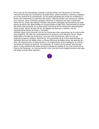En el caso de las naturalezas muertas el artista utilizó con frecuencia un formato
vertical acentuado por la presencia de pejerreyes, patos silvestres o perdices colgados
en el eje central de la composición. En los óleos apaisados las frutas se multiplican y
llenan casi totalmente la superficie del cuadro. Algunos fondos son neutros en colores
muy oscuros, otros muestran paisajes nocturnos o ventanas que dan a exteriores
llenos de luz. Estas naturalezas muertas reproducen tipologías características de este
género pictórico tan desarrollado en Europa desde el siglo XVII. Nuevamente el interés
del pintor está enfocado en la descripción minuciosa de los elementos representados
sobre la tela. Ahora se trata de las variedades de texturas y colores y de las
características físicas de frutas y animales.
Cándido López actuó durante uno de los momentos más importantes de la historia del
arte argentino. No sólo fue contemporáneo de pintores como Eduardo Sívori, Angel
Della Valle y Ernesto de la Cárcova, sino que vivió durante los, años en que se
organizó la escena artística nacional con el surgimiento de la crítica especializada, la
Sociedad Estímulo de Bellas Artes, el Museo Nacional de Bellas Artes, las galerías de
arte; las exposiciones, el coleccionismo y la organización de la enseñanza, la crítica y
las becas de estudio al exterior. Sin embargo, el "manco de Curupaytí" permaneció
ajeno a esta explosión del medio artístico trabajando aislado en su ciclo central de la
Guerra del Paraguay. Su reconocimiento como uno de los principales pintores del siglo
XIX llegó muchos años después.
 