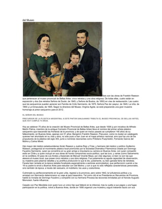 del Museo
Seis son las obras de Franklin Rawson
que pertenecen al museo provincial de Bellas Artes: cinco retratos y una obra religiosa. De todas ellas, cuatro están en
exposición y dos (los retratos Señora de Durán, de 1845; y Señora de Bustos, de 1850) en vías de restauración. Las cuatro
que los sanjuaninos pueden apreciar son Familia de Cirilo Sarmiento, de 1875; Señora Paz de Laspiur, de 1845, La niña, de
1850 y La Inmaculada, de 1845. Según la directora del Museo, Virginia Agote, se está preparando una gran muestra
homenaje al pintor sanjuanino para el 2012.
EL SEÑOR DEL MUSEO
PRECURSOR DE LA PLÁSTICA ARGENTINA, A ESTE PINTOR SANJUANINO TRIBUTA EL MUSEO PROVINCIAL DE BELLAS ARTES,
QUE HOY CUMPLE 75 AÑOS.
Hoy se celebran 75 años de la creación del Museo Provincial de Bellas Artes, que desde 1938 (y por iniciativa de Alfredo
Martín Palma, miembro de la antigua Comisión Provincial de Bellas Artes) lleva el nombre del primer artista plástico
sanjuanino que trascendió las fronteras de la provincia; y de quien en marzo pasado se cumplieron 140 años de su
fallecimiento, en Buenos Aires, apenas con 51 años: Benjamín Franklin Rawson. Precursor, como no dudan en catalogarlo
quienes han ahondado en su vida y obra, no sólo puso a San Juan en el mapa artístico nacional, sino que fue uno de los
propulsores de la plástica del siglo XIX, junto a nombres resonantes como Prilidiano Pueyrredón, Fernando García del
Molino y Carlos Morel.
Hijo mayor del médico estadounidense Amán Rawson y Justina Rojo y Frías; y hermano del médico y político Guillermo
Rawson, protagonizó el movimiento plástico local promovido por la Sociedad Dramático Filarmónica creada por Domingo
Faustino Sarmiento, quien se convertiría en su gran amigo e impulsaría su carrera en Buenos Aires; con quien compartió
exilio en Chile y a quien incluyó en sus obras de hondo compromiso socio-político, que las tuvo, y varias (como Salvamento
en la cordillera, El paso de Los Andes y Asesinato de Manuel Vicente Maza, por citar algunas), si bien no son las que
atesora el museo local, que posee cinco retratos y una obra religiosa. Fue justamente su aguda capacidad de observación,
su maestría para plasmar detalles y su prolífica producción lo que le dio, justamente, su bien ganada fama de retratista.
Faceta bien rentada en la época (estaba focalizada especialmente a sectores acomodados), que perfeccionó cuando a los
18 su padre lo envió a Buenos Aires para estudiar con Del Molino; y con a que no sólo reflejaba características personales,
sino también de época, a través del vestuario, el mobiliario, los usos y costumbres.
Culminado su perfeccionamiento en la gran urbe, regresó a la provincia, pero sobre 1842, la turbulencia política y su
amistad con Sarmiento determinaron su viaje al país trasandino. Tal como citó el ex Presidente en Recuerdos de Provincia,
habitó la morada de Domingo Faustino y compartió con su hermana Procesa las lecciones brindadas por el francés Augusto
Monvoisin, fuerte influencia.
Casado con Paz Mendieta (con quien tuvo un único hijo que falleció en la infancia), tras la vuelta a sus pagos y una fugaz
participación en la política, volvió a Buenos Aires, donde en 1856 organizó una muestra y siguió trabando lazos con sus
 