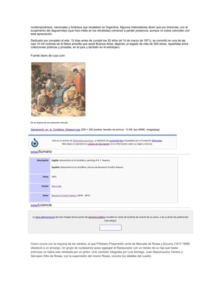 contemporáneos, nacionales y foráneos que recalaban en Argentina. Algunos historiadores dicen que por entonces, con el
surgimiento del daguerrotipo (que hizo mella en los retratistas) comenzó a perder presencia, aunque no todos coinciden con
esta apreciación.
Dedicado por completo al arte, 15 días antes de cumplir los 52 años (el 14 de marzo de 1871), se convirtió en una de las
casi 14 mil víctimas de la fiebre amarilla que asoló Buenos Aires; dejando un legado de más de 300 obras, repartidas entre
colecciones públicas y privadas, en el país y también en el extranjero.
Fuente diario de cuyo.com
No se dispone de una resolución más alta.
Salvamento_en_la_Cordillera_(Rawson).jpg (200 × 200 píxeles; tamaño de archivo: 13 KB; tipo MIME: image/jpeg)
Este es un archivo de Wikimedia Commons, un depósito de contenido libre hospedado por la Fundación Wikimedia.
Más abajo se reproduce su página de descripción con la información sobre su origen y licencia.
[editar]Sumario
Descripción English: Salvamento en la Cordillera, painting of B. F. Rawson.
Español: Salvamento en la Cordillera, pintura de Benjamín Franklin Rawson.
Fecha 1855
Fuente Arte al día
Autor Benjamín Franklin Rawson (1819 - 1871)
[editar]Licencia
La obra bidimensional de esta imagen forma parte del dominio público mundial en razón de la fecha de muerte de su autor, o de su fecha de publicación
(vea abajo):
Como ocurre con la mayoría de los retratos, el que Prilidiano Pueyrredón pintó de Manuela de Rosas y Ezcurra (1817-1898)
obedeció a un encargo. Un grupo de ciudadanos quiso agasajar al Restaurador con un retrato de su hija que hasta
entonces no había sido retratada por un pintor. Una comisión integrada por Luis Dorrego, Juan Nepomuceno Terrero y
Gervasio Ortiz de Rosas, con la supervisión del mismo Rosas, convino los detalles del cuadro.
 