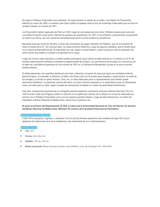 Se eligió a Prilidiano Pueyrredón para realizarlo. Ya había pintado un retrato de su padre, Juan Martín de Pueyrredón,
fallecido en marzo de 1850. La ocasión para hacer público el agasajo sería el acto de homenaje a Manuelita que se haría en
el teatro Coliseo, en octubre de 1851.
Los Pueyrredón habían regresado de París en 1849, luego de una estada de cinco años. Prilidiano poseía para entonces
una sólida formación como pintor, además de estudios de arquitectura. En 1851 lo encontramos, precisamente, proyectando
la chacra Los Olivos, que con sucesivas remodelaciones sería la actual residencia presidencial.
Manuelita tenía por entonces 34 años y había sido compañera de juegos infantiles de Prilidiano, que en el momento de
hacer el retrato tenía 27. Se conocían bien. La citada comisión determinó, luego de algunos cabildeos, que el retrato sería
con la figura de Manuelita de pie. El traje debía ser rojo, según la divisa federal, y tanto la postura como la expresión del
rostro tenían que exaltar su bondad y la dignidad de su rango.
Luego de conocer estos requisitos, el artista solicita autorización para colocar encajes blancos en el vestido con el fin de
resolver plásticamente mediante contrastes la majestuosidad de la figura. Los pormenores del encargo los conocemos por
el relato de José Mármol aparecido el 6 de octubre de 1851 en La Semana de Montevideo (ciudad en la que el escritor
estaba exiliado).
El artista desarrolla una magnífica distribución del color, utilizando una gama de rojos que logra una verdadera sinfonía:
abarca la figura, el cortinado, la alfombra, el sillón y las flores junto con el dorado para maderas y pasamanería, el marfil de
los encajes y un fondo en gama verdosa. Crea, así, un clima adecuado para su representación que también posee
elementos simbólicos. La expresión risueña del rostro y la mano derecha apoyada en un papel blanco (que se interpretaba
como una carta para su tatita, según el papel de intercesora) completan un cuadro de apreciables dimensiones.
Este óleo, excepcional exponente de la iconografía pictórica argentina, perteneció al Museo Histórico Nacional. Pero en
1932 el crítico José León Pagano publicó un artículo en el suplemento Literario de La Nacion en el que se valorizaba por
primera vez a Prilidiano Pueyrredón como uno de nuestros grandes artistas. Luego de esta intervención, el cuadro fue
trasladado al Museo Nacional de Bellas Artes, donde hoy lo podemos ver.
El autor es director del Departamento de Arte y Cultura de la Universidad Nacional de Tres de Febrero. Ex director
del Museo Nacional de Bellas Artes. Miembro de número de la Academia Nacional de Periodismo.
PRILIDIANO PUEYRREDÓN
(1823-1870) arquitecto, ingeniero y urbanista. Fue uno de los pintores argentinos más notables del siglo XIX; buscó
perpetuar las tradiciones de la zona rioplatense y las costumbres de sus contemporáneos.
DATOS ÚTILES
Año: 1851
Técnica: óleo sobre tela
Medidas: 199 cm x 166 cm
Dónde encontrarlo: Museo Nacional de Bellas Artes (MNBA), Avda. del Libertador 1473; 4803-8814
 