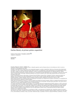 .
Carlos Morel, el primer pintor argentino
Posted by Claudio Goldini at 7 Feb 2007, 11:09 PM
Categories: uncategorized
Previous Post
Next Post
Carlos Morel (1813-1894) Pintor y litógrafo argentino nació en Buenos Aires el 12 de Febrero de 1813 y murió en
Quilmes el 10 de Septiembre de 1894.
Su padre, José María Morel y Pérez era un rico comerciante español, su madre, Juliana Miró, hija de un funcionario de la Real Renta
de Tabacos. En 1825, cuando contaba doce años, falleció su pare y su desaparición incide decisivamente en las posibilidades futuras
del hogar y obliga a los dos hijos varones, Estanislao y Carlos, a incorporarse tempranamente a los negocios paternos. Ambos
hermanos resuelven emprender el estudio del dibujo en la rudimentaria escuela dependiente de la Universidad, a cargo del suizo José
Güth y el italiano Pablo Caccianiga. Estanislao abandona muy pronto el estudio, pero Carlos sigue regularmente los cursos que se
prolongan hasta 1831.
Fueron condiscípulos suyos en ese período, Fernando García del Molino, Ignacio Baz y Eustaquio Carrandi, quienes se habrían de
destacar como pintores en los años subsiguientes. En el año 1830 su madre contrajo segundas nupcias con el artista italiano
Cayetano Descalzi, notable retratista, autor del magnífico retrato de Rosas, grabado por Lemercier en París en 1844.
Morel recibió lecciones de su padrastro antes de la separación de Descalzi, por desarmonía conyugal, que llevaron a un expediente de
divorcio promovido en 1838 por la madre de Morel.
Hasta 1834 vivió dedicado al comercio: en 1835-36 realizó los retratos de Vicente Corvalán y Rosas y su esposa Encarnación Ezcurra,
en colaboración con su antiguo compañero de la Escuela de Dibujo de la Universidad, Fernando García del Molino. Ese mismo año de
1836 hizo su primer trabajo litográfico conocido, El Descendimiento.
Su nombre trasciende ya el medio y Marcos Sastre, en su recordado discurso de inauguración del Salón Literario, en 1837, pronuncia
su nombre junto a los de Fernando García del Molino, Marcelino Saint Arroman y Antonio Somellera, expresando que "de todos estos
se gloriará algún día la nación". En el año 1841 colabora en la confección del magnífico álbum Recuerdo del Río de la Plata, editado
por Carlos Enrique Pellegrini en la Litografía de las Artes. Realizó un viaje a Río de Janeiro en 1842 permaneciendo dos años en
aquella ciudad. De regreso en Buenos Aires en junio de 1844 publicó su álbum Usos y Costumbres del Río de la Plata, también
impreson en la Litgrafía de las Artes.
De esta obra se realizaron dos ediciones: la nombrada en 1844, y una segunda en el siguiente año, integradas ambas por portada y
diez hojas en folio mayor. Contiene los siguientes motivos:El cielito, Puertas del cementerio, Peones troperos, Vista de una casa sobre
el río, Las lavanderas, El tambo, El lazo, La carreta, Parada de tropa, La partida, El camino, Carga de Mendoza, El pastoreo, El ombú,
 