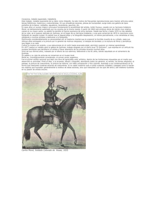 Coraceros, Caballo espantado, Caballería.
Este trabajo, notable exponente de su labor como litógrafo, ha sido motivo de frecuentes reproducciones para ilustrar artículos sobre
temas folklóricos, históricos y costumbristas. En sus simpáticas escenas, plenas de humanidad, surge toda una galería de tipos
porteños de la época: soldados, aguateros, lavanderas, gauchos, etc.
En esos años un suceso trágico conmueve hondamente la sensibilidad del artista, Julián Durpuy, casado con su hermana Indalecia
Morel, es bárbaramente asesinado por los sicarios de la tiranía rosista. A partir de 1844 solo produce obras de mérito muy relativo,
copias en su mayor parte; su paleta ha perdido la fuerza expresiva de otros tiempos. Desde esa fecha y hasta 1870 no hay detalles
de su vida; se lo supone radicado en Quilmes, en el hogar de su hermana Indalecia, y una guía comercial de 1870 lo menciona como
fotógrafo en aquella ciudad. Es sabido que el daguerrotipo y la fotografía desplazaron, al menos parcialmente, a los retratistas al óleo,
obligando a muchos artistas a dedicarse a la fotografía.
Disminuida considerablemente su personalidad por el trastorno mental que le ocasionó la horrible muerte de su cuñado, pasa sus
últimos años entregado a la pintura por lo general de motivos religiosos, a trabajos de bordado y a la lectura de libros y periódicos
que llegan a su casa.
Cultivó la música con acierto, y sus ejecuciones en el violín hasta avanzada edad, permiten suponer un intenso aprendizaje.
En 1877 realiza un retablo para la iglesia de Quilmes, trabajo elogiado por el diario local "El Quilmero", que expresa en un artículo los
sucesos familiares que decidieron al artista a hacer abandono de los pinceles durante muchos años.
Vivió así sus últimos años, rodeado por el afecto de sus sobrinos, falleciendo a los 81 años, siendo sepultado en el cementerio de
Quilmes.
Su paleta y su caja de pinturas se conservan en el museo local.
Morel es, cronológicamente considerado, el primer pintor argentino.
Fue el primer artista nacional que dejó una obra de apreciable valor artístico, dentro de las limitaciones impuestas por el medio que
desarrolló su actividad. Pintó al óleo, a la acuarela, dibujó y litografió, abordando todos los géneros: el retrato, los temas religiosos, el
paisaje, la pintura de costumbres, la pintura de historia, con hábil composición y fino colorido. Aventajó a sus contemporáneos en la
forma que interpretó nuestras escenas de costumbres: el no captó nuestros usos ni pintó nuestras ciudades y paisajes como lo hacían
los viajeros que buscaban generalmente lo exótico de estas escenas, sino que interpretó con los ojos del alma y del intelecto fundidos
en su pasión de artista sincero.
Carlos Morel, Soldado Colorado de Rosas, 1835
 