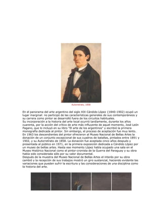 Autorretrato, 1858
En el panorama del arte argentino del siglo XIX Cándido López {1840-1902) ocupó un
lugar marginal: no participó de las características generales de sus contemporáneos y
su carrera como pintor se desarrolló fuera de los circuitos habituales.
Su incorporación a la historia del arte local ocurrió tardíamente, durante los años
cuarenta, por la acción del crítico de arte más influyente de aquel momento, José León
Pagano, que lo incluyó en su libro "El arte de los argentinos" y escribió la primera
monografía dedicada al pintor. Sin embargo, el proceso de aceptación fue muy lento.
En 1963 los descendientes del pintor ofrecieron al Museo Nacional de Bellas Artes la
donación de un conjunto excepcional de sus cuadros de batallas, pintados entre 1891 y
1902, y su Autorretrato de 1858. La donación fue aceptada cinco años después y
presentada al público en 1971, en la primera exposición dedicada a Cándido López por
un museo de bellas artes. Hasta ese momento López había ocupado una sala en el
Museo Histórico Nacional como el pintor-cronista de la Guerra del Paraguay y su obra
había sido considerada sólo por su valor documental.
Después de la muestra del Museo Nacional de Bellas Artes el interés por su obra
cambió y la recepción de sus trabajos mostró un giro sustancial, haciendo evidente las
variaciones que pueden sufrir la escritura y las consideraciones de una disciplina como
la historia del arte.
 