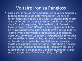 Voltaire ironiza Pangloss
• para este, as coisas não poderiam ser de outra maneira e
  tudo foi feito para um determinado fim. Os narizes
  foram feitos para apoio dos óculos, as pernas para o uso
  dos calções, os porcos para serem comidos, etc. Certo
  dia, a Srta. Cunegundes, filha do Barão, viu “o maior
  filósofo da província” (Pangloss) “entregue a uma lição
  de física experimental com a criada-grave de sua mãe” e
  “como tivesse acentuada propensão para as ciências,
  observou, de fôlego suspenso, as experiências reiteradas
  de que se fizera testemunha; percebeu muito às claras a
  razão suficiente do doutor, os efeitos e as causas, e
  afastou-se agitada, toda pensativa, toda cheia de desejo
  de ser sábia, calculando bem poder, também ela, ser a
  razão suficiente do pequeno Cândido, que poderia, por
  seu turno, ser a sua” (Voltaire, 1984, p. 27-28).
 