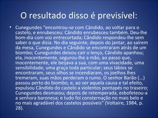 O resultado disso é previsível:
• Cunegundes “encontrou-se com Cândido, ao voltar para o
  castelo, e enrubesceu: Cândido enrubesceu também. Deu-lhe
  bom-dia com voz entrecortada; Cândido respondeu-lhe sem
  saber o que dizia. No dia seguinte, depois do jantar, ao saírem
  da mesa, Cunegundes e Cândido se encontraram atrás de um
  biombo; Cunegundes deixou cair o lenço, Cândido apanhou;
  ela, inocentemente, segurou-lhe a mão, ao passo que,
  inocentemente, ele beijava a sua, com uma vivacidade, uma
  sensibilidade, uma graça toda particular; seus lábios se
  encontraram, seus olhos se incendiaram, os joelhos lhes
  tremeram, suas mãos perderam o rumo. O senhor Barão (...)
  passou perto do biombo, e, ao ver aquela causa e tal efeito,
  expulsou Cândido do castelo a violentos pontapés no traseiro;
  Cunegundes desmaiou; depois de retemperada, esbofeteou-a
  a senhora baronesa; e tudo foi consternação no mais belo e
  no mais agradável dos castelos possíveis” (Voltaire, 1984, p.
  28).
 