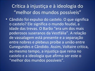 Crítica à injustiça e à ideologia do
    “melhor dos mundos possíveis”
• Cândido foi expulso do castelo. O que significa
  o castelo? Ele significa o mundo feudal, a
  idade das trevas. O Barão “era um dos mais
  poderosos suseranos da Vestfália”. A relação
  de vassalagem está presente e a separação
  entre nobres e plebeus proíbe a união entre
  Cunegundes e Cândido. Assim, Voltaire critica,
  ao mesmo tempo, a injustiça que reina no
  castelo e a ideologia que afirma ser este o
  “melhor dos mundos possíveis”.
 