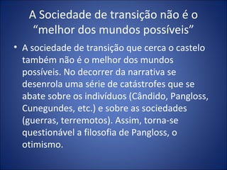 A Sociedade de transição não é o
    “melhor dos mundos possíveis”
• A sociedade de transição que cerca o castelo
  também não é o melhor dos mundos
  possíveis. No decorrer da narrativa se
  desenrola uma série de catástrofes que se
  abate sobre os indivíduos (Cândido, Pangloss,
  Cunegundes, etc.) e sobre as sociedades
  (guerras, terremotos). Assim, torna-se
  questionável a filosofia de Pangloss, o
  otimismo.
 