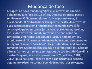 Mudança de foco
• A viagem ao novo mundo significa que, através de Cândido,
  Voltaire muda o foco de sua crítica. O objeto da crítica passa a
  ser Rosseau. O “homem selvagem”, bom por natureza, é
  questionado. O “mito do bom selvagem” é destruído através de
  duas constatações: em primeiro lugar, o mundo novo já foi
  corrompido pelos europeus (espanhóis, portugueses, jesuítas,
  etc.) e não existe mais nenhum “estado de natureza” no
  continente americano; em segundo lugar, o homem em seu
  estado natural não é necessariamente bom, como demonstra os
  selvagens chamados “orelhões”. Eles confundem Cândido e seu
  companheiro Cacambo com jesuítas e querem comê-los. Cândido
  afirma: “vamos certamente ser assados ou cozidos. Ah! Que diria
  mestre Pangloss, se visse a pura natureza?” (Voltaire, 1984, p.
  76). A “pura natureza” convive com o canibalismo, o principal
  argumento existente contra a bondade natural dos selvagens.
 