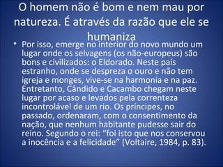 O homem não é bom e nem mau por
natureza. É através da razão que ele se
               humaniza
• Por isso, emerge no interior do novo mundo um
  lugar onde os selvagens (os não-europeus) são
  bons e civilizados: o Eldorado. Neste país
  estranho, onde se despreza o ouro e não tem
  igreja e monges, vive-se na harmonia e na paz.
  Entretanto, Cândido e Cacambo chegam neste
  lugar por acaso e levados pela correnteza
  incontrolável de um rio. Os príncipes, no
  passado, ordenaram, com o consentimento da
  nação, que nenhum habitante pudesse sair do
  reino. Segundo o rei: “foi isto que nos conservou
  a inocência e a felicidade” (Voltaire, 1984, p. 83).
 