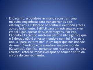 • Entretanto, o bondoso rei manda construir uma
  máquina engenhosa para transportar os dois
  estrangeiros. O Eldorado só continua existindo graças
  ao seu isolamento. É difícil para um estrangeiro viver
  em tal lugar, apesar de suas vantagens. Por isto,
  Cândido e Cacambo resolvem partir e isto significa que
  o Eldorado não é o nosso mundo e nem foi feito para
  nós. O “paraíso terrestre” é um lugar que nos impede
  de amar (Cândido) e de aventurar-se pelo mundo
  (Cacambo), significa, portanto, um retorno ao “paraíso
  celeste”, retorno impossível após se comer o fruto da
  árvore do conhecimento.
 