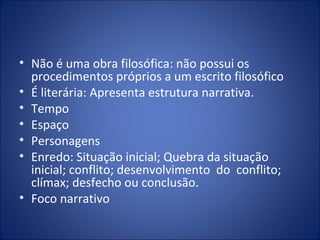 • Não é uma obra filosófica: não possui os
  procedimentos próprios a um escrito filosófico
• É literária: Apresenta estrutura narrativa.
• Tempo
• Espaço
• Personagens
• Enredo: Situação inicial; Quebra da situação
  inicial; conflito; desenvolvimento do conflito;
  clímax; desfecho ou conclusão.
• Foco narrativo
 