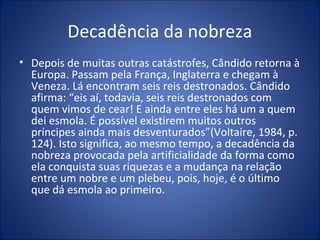 Decadência da nobreza
• Depois de muitas outras catástrofes, Cândido retorna à
  Europa. Passam pela França, Inglaterra e chegam à
  Veneza. Lá encontram seis reis destronados. Cândido
  afirma: “eis aí, todavia, seis reis destronados com
  quem vimos de cear! E ainda entre eles há um a quem
  dei esmola. É possível existirem muitos outros
  príncipes ainda mais desventurados”(Voltaire, 1984, p.
  124). Isto significa, ao mesmo tempo, a decadência da
  nobreza provocada pela artificialidade da forma como
  ela conquista suas riquezas e a mudança na relação
  entre um nobre e um plebeu, pois, hoje, é o último
  que dá esmola ao primeiro.
 