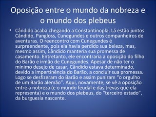 Oposição entre o mundo da nobreza e
       o mundo dos plebeus
• Cândido acaba chegando a Constantinopla. Lá estão juntos
  Cândido, Pangloss, Cunegundes e outros companheiros de
  aventuras. O reencontro com Cunegundes é
  surpreendente, pois ela havia perdido sua beleza, mas,
  mesmo assim, Cândido manteria sua promessa de
  casamento. Entretanto, ele encontraria a oposição do filho
  do Barão e irmão de Cunegundes. Apesar de não ter o
  mínimo desejo de casar, Cândido estava determinado,
  devido a impertinência do Barão, a concluir sua promessa.
  Logo se desfizeram do Barão e assim puniram “o orgulho
  de um Barão alemão”. Aqui, novamente, se vê a oposição
  entre a nobreza (e o mundo feudal e das trevas que ela
  representa) e o mundo dos plebeus, do “terceiro estado”,
  da burguesia nascente.
 