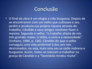 Conclusão
• O final da obra é um elogio a vida burguesa. Depois de
  se encontrarem com um velho que cultivava o seu
  jardim e produzia sua própria riqueza através do
  trabalho, Cândido e seus amigos resolvem fazer o
  mesmo. Segundo o velho: “o trabalho afasta de nós
  três grandes males: o tédio, o vício e a necessidade”
  (Voltaire, 1984, p. 136). Cândido diz que o velho
  conseguiu uma vida preferível à dos seis reis
  destronados, ou seja, mais uma vez se opõe nobreza e
  burguesia. Assim, todos se colocam a trabalhar na
  granja de Cândido e a “fazendola rendeu muito”.
 