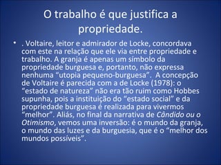 O trabalho é que justifica a
               propriedade.
• . Voltaire, leitor e admirador de Locke, concordava
  com este na relação que ele via entre propriedade e
  trabalho. A granja é apenas um símbolo da
  propriedade burguesa e, portanto, não expressa
  nenhuma “utopia pequeno-burguesa”. A concepção
  de Voltaire é parecida com a de Locke (1978): o
  “estado de natureza” não era tão ruim como Hobbes
  supunha, pois a instituição do “estado social” e da
  propriedade burguesa é realizada para vivermos
  “melhor”. Aliás, no final da narrativa de Cândido ou o
  Otimismo, vemos uma inversão: é o mundo da granja,
  o mundo das luzes e da burguesia, que é o “melhor dos
  mundos possíveis”.
 