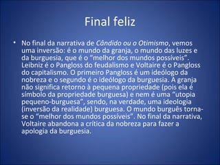 Final feliz
• No final da narrativa de Cândido ou o Otimismo, vemos
  uma inversão: é o mundo da granja, o mundo das luzes e
  da burguesia, que é o “melhor dos mundos possíveis”.
  Leibniz é o Pangloss do feudalismo e Voltaire é o Pangloss
  do capitalismo. O primeiro Pangloss é um ideólogo da
  nobreza e o segundo é o ideólogo da burguesia. A granja
  não significa retorno à pequena propriedade (pois ela é
  símbolo da propriedade burguesa) e nem é uma “utopia
  pequeno-burguesa”, sendo, na verdade, uma ideologia
  (inversão da realidade) burguesa. O mundo burguês torna-
  se o “melhor dos mundos possíveis”. No final da narrativa,
  Voltaire abandona a crítica da nobreza para fazer a
  apologia da burguesia.
 