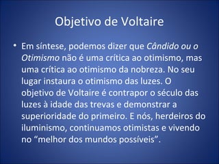 Objetivo de Voltaire
• Em síntese, podemos dizer que Cândido ou o
  Otimismo não é uma crítica ao otimismo, mas
  uma crítica ao otimismo da nobreza. No seu
  lugar instaura o otimismo das luzes. O
  objetivo de Voltaire é contrapor o século das
  luzes à idade das trevas e demonstrar a
  superioridade do primeiro. E nós, herdeiros do
  iluminismo, continuamos otimistas e vivendo
  no “melhor dos mundos possíveis”.
 
