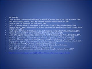 •   BIBLIOGRAFIA
•   Chauí , Marilena. Da Realidade sem Mistérios ao Mistério do Mundo. 3aedição, São Paulo, Brasiliense, 1983.
•   Della Volpe, Galvano. Rosseau e Marx ¾ A Liberdade Igualitária. Lisboa, Edições 70, 1982.
•   Falcon, Francisco. O Iluminismo. São Paulo, Ática, 1986.
•   Fortes, Luiz Roberto Salinas. O Iluminismo e os Reis Filósofos. 2a edição, São Paulo, Brasiliense, 1985.
•   Foucault, Michel. O Que é o Iluminismo? In: Escobar, Carlos Henrique (Org.). Michel Foucault. Dossier. Rio de
    Janeiro, Taurus, 1984.
•   Freud, Sigmund. O Futuro de Uma Ilusão. In: Col. Os Pensadores. 3aedição, São Paulo: Abril Cultural, 1978.
•   Hobbes, Thomas. Leviatã. In: col. Os Pensadores. São Paulo: Abril Cultural, 1978.
•   Locke, John. Segundo Tratado sobre o Governo Civil. In: Col. Os Pensadores, São Paulo: Abril Cultural, 1978.
•   Marx, Karl. Contribuição à Crítica da Economia Política. 3a edição, São Paulo: Martins Fontes, 1983.
•   Marx, Karl. O Dezoito Brumário e Cartas a Kugelmann. 5a edição, Rio de Janeiro: Paz e Terra, 1986.
•   Rousseau, Jean-Jacques. O Contrato Social. In: Col. Os Pensadores, 4aedição, São Paulo: Nova Cultural, 1987.
•   Soubol, Albert. A Revolução Francesa. 5a edição, São Paulo, Difel, 1985.
•   Viana, Nildo. Marxismo e Proletariado. Goiânia, UFG, 1995 (Dissertação de Mestrado).
•   Voltaire, Cândido ou o Otimismo. Rio de Janeiro, Tecnoprint, 1984.
•   Weber, Max. A Ética Protestante e o Espírito do Capitalismo. 5a edição, São Paulo, Pioneira, 1987.
•
•   http://informecritica.blogspot.com.br/2011/05/candido-de-voltaire-auto-imagem-do.html
 