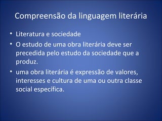 Compreensão da linguagem literária
• Literatura e sociedade
• O estudo de uma obra literária deve ser
  precedida pelo estudo da sociedade que a
  produz.
• uma obra literária é expressão de valores,
  interesses e cultura de uma ou outra classe
  social específica.
 