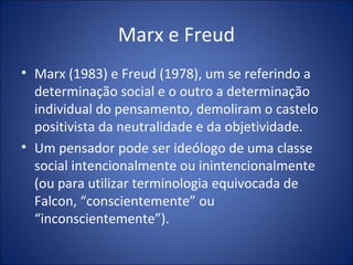 Marx e Freud
• Marx (1983) e Freud (1978), um se referindo a
  determinação social e o outro a determinação
  individual do pensamento, demoliram o castelo
  positivista da neutralidade e da objetividade.
• Um pensador pode ser ideólogo de uma classe
  social intencionalmente ou inintencionalmente
  (ou para utilizar terminologia equivocada de
  Falcon, “conscientemente” ou
  “inconscientemente”).
 