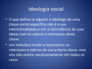 Ideologia social
• O que define se alguém é ideólogo de uma
  classe social específica não é a sua
  intencionalidade e sim a coincidência de suas
  ideias com os valores e interesses desta
  classe.
• Um indivíduo tende a representar os
  interesses e valores de sua própria classe, mas
  isto não ocorre necessariamente em todos os
  casos
 