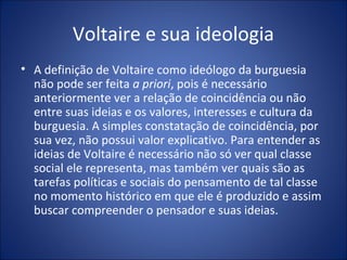 Voltaire e sua ideologia
• A definição de Voltaire como ideólogo da burguesia
  não pode ser feita a priori, pois é necessário
  anteriormente ver a relação de coincidência ou não
  entre suas ideias e os valores, interesses e cultura da
  burguesia. A simples constatação de coincidência, por
  sua vez, não possui valor explicativo. Para entender as
  ideias de Voltaire é necessário não só ver qual classe
  social ele representa, mas também ver quais são as
  tarefas políticas e sociais do pensamento de tal classe
  no momento histórico em que ele é produzido e assim
  buscar compreender o pensador e suas ideias.
 