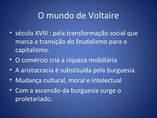 O mundo de Voltaire
• século XVIII : pela transformação social que
  marca a transição do feudalismo para o
  capitalismo.
• O comércio cria a riqueza mobiliária
• A aristocracia é substituída pela burguesia
• Mudança cultural, moral e intelectual
• Com a ascensão da burguesia surge o
  proletariado.
 