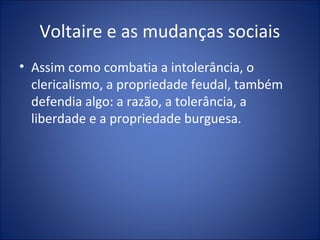 Voltaire e as mudanças sociais
• Assim como combatia a intolerância, o
  clericalismo, a propriedade feudal, também
  defendia algo: a razão, a tolerância, a
  liberdade e a propriedade burguesa.
 