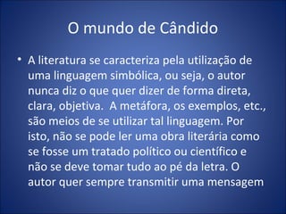 O mundo de Cândido
• A literatura se caracteriza pela utilização de
  uma linguagem simbólica, ou seja, o autor
  nunca diz o que quer dizer de forma direta,
  clara, objetiva. A metáfora, os exemplos, etc.,
  são meios de se utilizar tal linguagem. Por
  isto, não se pode ler uma obra literária como
  se fosse um tratado político ou científico e
  não se deve tomar tudo ao pé da letra. O
  autor quer sempre transmitir uma mensagem
 