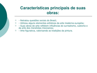 Características principais de suas
                   obras:
   - Retratou questões sociais do Brasil;
   - Utilizou alguns elementos artísticos da arte moderna européia;
   - Suas obras de arte refletem influências do surrealismo, cubismo e
    da arte dos moralistas mexicanos;
   - Arte figurativa, valorizando as tradições da pintura.
 