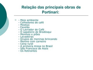 Relação das principais obras de
                  Portinari:
   -   Meio ambiente
    -   Colhedores de café
    -   Mestiço
    -   Favelas
    -   O Lavrador de Café
    -   O sapateiro de Brodósqui
    -   Meninos e piões
    -   Lavadeiras
    -   Grupos de meninas brincando
    -   Menino com carneiro
    -   Cena rural
    -   A primeira missa no Brasil
    -   São Francisco de Assis
    -   Os Retirantes
 