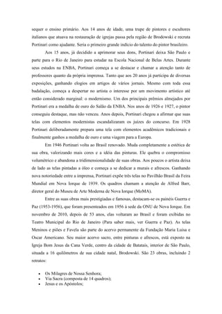 sequer o ensino primário. Aos 14 anos de idade, uma trupe de pintores e escultores
italianos que atuava na restauração de igrejas passa pela região de Brodowski e recruta
Portinari como ajudante. Seria o primeiro grande indício do talento do pintor brasileiro.
        Aos 15 anos, já decidido a aprimorar seus dons, Portinari deixa São Paulo e
parte para o Rio de Janeiro para estudar na Escola Nacional de Belas Artes. Durante
seus estudos na ENBA, Portinari começa a se destacar e chamar a atenção tanto de
professores quanto da própria imprensa. Tanto que aos 20 anos já participa de diversas
exposições, ganhando elogios em artigos de vários jornais. Mesmo com toda essa
badalação, começa a despertar no artista o interesse por um movimento artístico até
então considerado marginal: o modernismo. Um dos principais prêmios almejados por
Portinari era a medalha de ouro do Salão da ENBA. Nos anos de 1926 e 1927, o pintor
conseguiu destaque, mas não venceu. Anos depois, Portinari chegou a afirmar que suas
telas com elementos modernistas escandalizaram os juízes do concurso. Em 1928
Portinari deliberadamente prepara uma tela com elementos acadêmicos tradicionais e
finalmente ganhos a medalha de ouro e uma viagem para a Europa.
        Em 1946 Portinari volta ao Brasil renovado. Muda completamente a estética de
sua obra, valorizando mais cores e a idéia das pinturas. Ele quebra o compromisso
volumétrico e abandona a tridimensionalidade de suas obras. Aos poucos o artista deixa
de lado as telas pintadas a óleo e começa a se dedicar a murais e afrescos. Ganhando
nova notoriedade entre a imprensa, Portinari expõe três telas no Pavilhão Brasil da Feira
Mundial em Nova Iorque de 1939. Os quadros chamam a atenção de Alfred Barr,
diretor geral do Museu de Arte Moderna de Nova Iorque (MoMA).
        Entre as suas obras mais prestigiadas e famosas, destacam-se os painéis Guerra e
Paz (1953-1956), que foram presenteados em 1956 à sede da ONU de Nova Iorque. Em
novembro de 2010, depois de 53 anos, elas voltaram ao Brasil e foram exibidas no
Teatro Municipal do Rio de Janeiro (Para saber mais, ver Guerra e Paz). As telas
Meninos e piões e Favela são parte do acervo permanente da Fundação Maria Luisa e
Oscar Americano. Seu maior acervo sacro, entre pinturas e afrescos, está exposto na
Igreja Bom Jesus da Cana Verde, centro da cidade de Batatais, interior de São Paulo,
situada a 16 quilômetros de sua cidade natal, Brodowski. São 23 obras, incluindo 2
retratos:

       Os Milagres de Nossa Senhora;
       Via Sacra (composta de 14 quadros);
       Jesus e os Apóstolos;
 